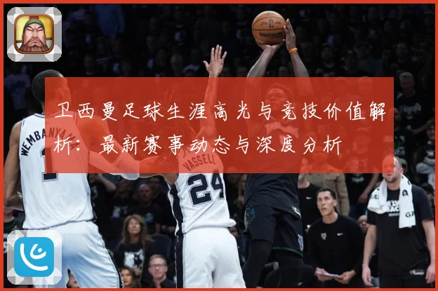 卫西曼足球生涯高光与竞技价值解析：最新赛事动态与深度分析