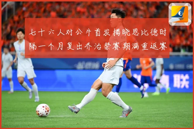 七十六人对公牛首发揭晓恩比德时隔一个月复出乔治禁赛期满重返赛赛场复盘：最新赛事动态与深度分析
