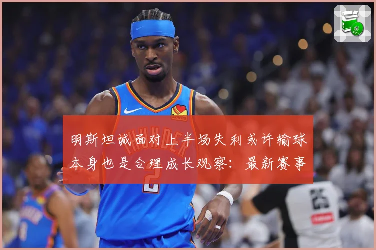 明斯坦诚面对上半场失利或许输球本身也是合理成长观察：最新赛事动态与深度分析