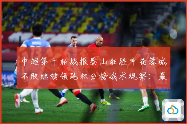中超第十轮战报泰山狂胜申花蓉城不败继续领跑积分榜战术观察：最新赛事动态与深度分析