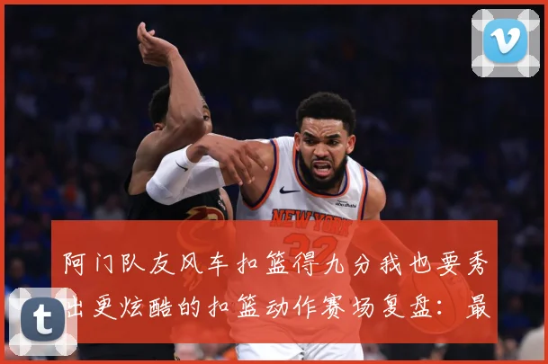 阿门队友风车扣篮得九分我也要秀出更炫酷的扣篮动作赛场复盘：最新赛事动态与深度分析