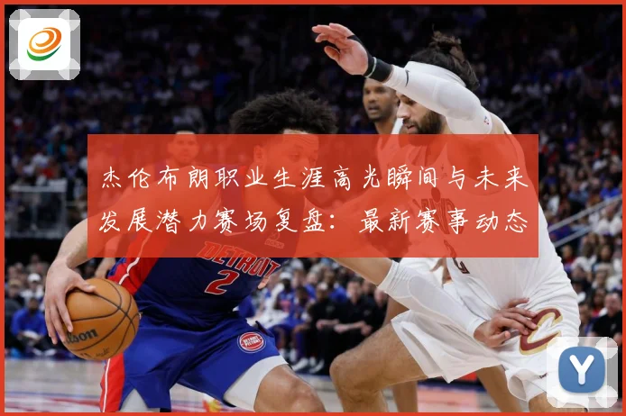 杰伦布朗职业生涯高光瞬间与未来发展潜力赛场复盘：最新赛事动态与深度分析