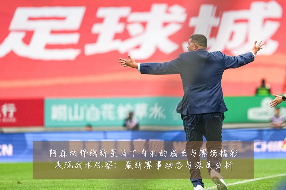 阿森纳锋线新星马丁内利的成长与赛场精彩表现战术观察：最新赛事动态与深度分析