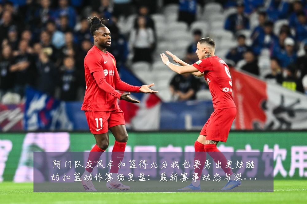 阿门队友风车扣篮得九分我也要秀出更炫酷的扣篮动作赛场复盘：最新赛事动态与深度分析