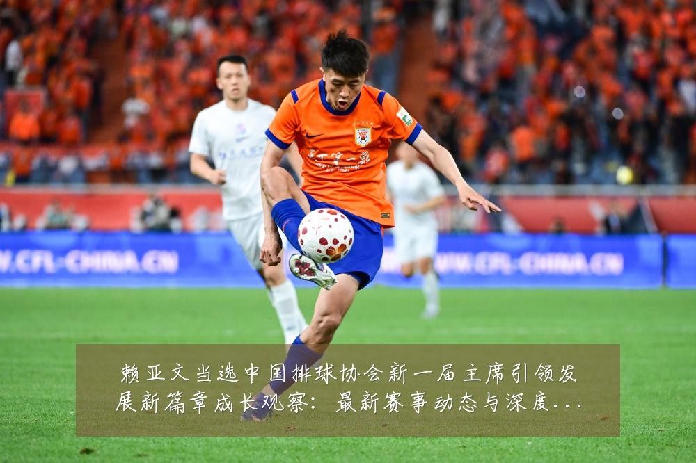赖亚文当选中国排球协会新一届主席引领发展新篇章成长观察:最新赛事动态与深度分析